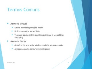 Termos Comuns
 Memória Virtual
 Emula memória principal maior
 Utiliza memória secundária
 Troca de dados entre memória principal e secundária:
swapping
 Memória Cache
 Memória de alta velocidade associada ao processador
 Armazena dados comumente utilizados
Hardware - MEB 18
 