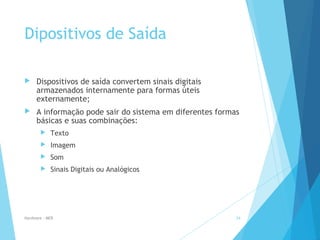 Dipositivos de Saída
 Dispositivos de saída convertem sinais digitais
armazenados internamente para formas úteis
externamente;
 A informação pode sair do sistema em diferentes formas
básicas e suas combinações:
 Texto
 Imagem
 Som
 Sinais Digitais ou Analógicos
Hardware - MEB 24
 