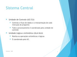 Sistema Central
 Unidade de Controle (UC/CU)
 Controla o fluxo de dados e a interpretação de cada
instrução do programa
 Todo o processamento é coordenado pela unidade de
controle
 Unidade Lógica e Aritmética (ULA/ALU)
 Realiza as operações aritméticas e lógicas
 É coordenada pela UC.
Hardware - MEB
9
 
