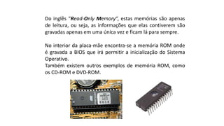 Do inglês “Read-Only Memory“, estas memórias são apenas
de leitura, ou seja, as informações que elas contiverem são
gravadas apenas em uma única vez e ficam lá para sempre.
No interior da placa-mãe encontra-se a memória ROM onde
é gravada a BIOS que irá permitir a inicialização do Sistema
Operativo.
Também existem outros exemplos de memória ROM, como
os CD-ROM e DVD-ROM.
 