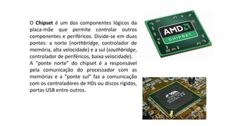O Chipset é um dos componentes lógicos da
placa-mãe que permite controlar outros
componentes e periféricos. Divide-se em duas
pontes: a norte (northbridge, controlador de
memória, alta velocidade) e a sul (southbridge,
controlador de periféricos, baixa velocidade).
A “ponte norte” do chipset é a responsável
pela comunicação do processador com as
memórias e a “ponte sul” faz a comunicação
com os controladores de HDs ou discos rígidos,
portas USB entre outros.
 
