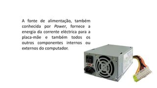 A fonte de alimentação, também
conhecida por Power, fornece a
energia da corrente eléctrica para a
placa-mãe e também todos os
outros componentes internos ou
externos do computador.
 