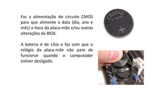 Faz a alimentação do circuito CMOS
para que alimente a data (dia, ano e
mês) e hora da placa-mãe e/ou outras
alterações da BIOS.
A bateria é de Lítio e faz com que o
relógio da placa-mãe não pare de
funcionar quando o computador
estiver desligado.
 