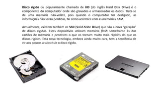 Disco rígido ou popularmente chamado de HD (do inglês Hard Disk Drive) é o
componente do computador onde são gravados e armazenados os dados. Trata-se
de uma memória não-volátil, pois quando o computador for desligado, as
informações não serão perdidas, tal como acontece com as memórias RAM.
Actualmente, existem também os SSD (Solid-State Drive) que são a nova “geração”
de discos rígidos. Estes dispositivos utilizam memória flash semelhante às dos
cartões de memória e pendrives o que os tornam muito mais rápidos do que os
discos rígidos. Esta nova tecnologia, embora ainda muito cara, tem a tendência de
vir aos poucos a substituir o disco rígido.
 