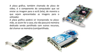A placa gráfica, também chamada de placa de
vídeo, é o componente do computador que vai
enviar as imagem para o ecrã (tela), de maneira a
que sejam apresentadas as imagens para o
utilizador.
A placa gráfica poderá vir incorporada na placa-
mãe, se assim for o caso, ela não possuirá memória
dedicada sendo partilhada com outros recursos,
daí chamar-se memória (com)partilhada.
 
