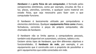 Hardware é a parte física de um computador, é formado pelos
componentes eletrônicos, como por exemplo, circuitos de fios e
luz, placas, utensílios, correntes, e qualquer outro material em
estado físico, que seja necessário para fazer com o que
computador funcione.
O hardware é basicamente utilizado por computadores e
elementos eletrônicos. Qualquer equipamento físico como chaves,
fechaduras, correntes e peças do próprio computador, são
chamados de hardware.
O hardware não se limita apenas a computadores pessoais,
também está disponível em automóveis, celulares, tablets e etc.
Existem vários tipos de hardware, que têm diferentes objetivos e
funcionalidades. O hardware de rede, por exemplo, é um
equipamento que é construído com o propósito de possibilitar e
gerir equipamentos que estão conectados em rede.
 