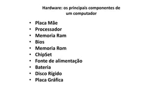 Hardware: os principais componentes de
um computador
• Placa Mãe
• Processador
• Memoria Ram
• Bios
• Memoria Rom
• ChipSet
• Fonte de alimentação
• Bateria
• Disco Rígido
• Placa Gráfica
 