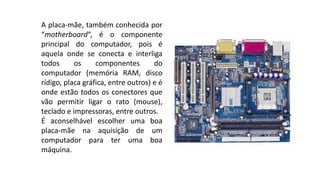 A placa-mãe, também conhecida por
“motherboard“, é o componente
principal do computador, pois é
aquela onde se conecta e interliga
todos os componentes do
computador (memória RAM, disco
rídigo, placa gráfica, entre outros) e é
onde estão todos os conectores que
vão permitir ligar o rato (mouse),
teclado e impressoras, entre outros.
É aconselhável escolher uma boa
placa-mãe na aquisição de um
computador para ter uma boa
máquina.
 