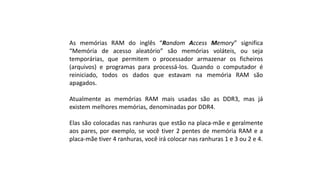 As memórias RAM do inglês “Random Access Memory” significa
“Memória de acesso aleatório” são memórias voláteis, ou seja
temporárias, que permitem o processador armazenar os ficheiros
(arquivos) e programas para processá-los. Quando o computador é
reiniciado, todos os dados que estavam na memória RAM são
apagados.
Atualmente as memórias RAM mais usadas são as DDR3, mas já
existem melhores memórias, denominadas por DDR4.
Elas são colocadas nas ranhuras que estão na placa-mãe e geralmente
aos pares, por exemplo, se você tiver 2 pentes de memória RAM e a
placa-mãe tiver 4 ranhuras, você irá colocar nas ranhuras 1 e 3 ou 2 e 4.
 
