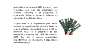 A velocidade da memória RAM tem a ver com a
velocidade com que são processados os
ficheiros (arquivos) e os programas. A
capacidade define o tamanho máximo da
memória e é medida em Bytes.
A placa-mãe é a responsável pelo limite
máximo da capacidade de memória RAM, ou
seja, o utilizador não poderá colocar 32GB de
memória RAM se a placa-mãe do seu
computador suportar até 16GB de memória
RAM. Por isso é sempre aconselhável
respeitarem-se as velocidades e capacidades
da memória RAM.
 