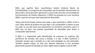 BIOS, que significa Basic Input/Output System (Sistema Básico de
Entrada/Saída), é o programa de computador que foi gravado internamente na
placa-mãe e serve para gerir (gerenciar) a placa-mãe, para dar continuidade do
funcionamento do Sistema Operativo. A BIOS fica gravada em uma memória
ROM, o que faz com que seja impossível de desinstalar.
Talvez você tenha ficado confuso sem saber o que realmente é a BIOS. Se for o
caso, fique atento da próxima vez que ligar o seu computador e repare no que
irá surgir na sua tela assim que aparecerem os primeiros caracteres, pois é a
BIOS que irá fazer uma grande quantidade de operações para deixar o
computador operacional.
A BIOS é a responsável pela identificação da presença ou ausência dos
periféricos de entrada, tais como o teclado e o rato. A BIOS notificará o
utilizador sempre que o teclado ou o rato está desligado ou mal conectado.
Também poderá indicar se está sem Sistema Operativo e isso acontece
geralmente quando foi deixado um disco rígido externo ligado na porta USB.
 