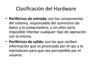 Clasificación del Hardware
• Periféricos de entrada: son los componentes
del sistema, responsable del suministro de
datos a la computadora, y sin ellos sería
imposible intentar cualquier tipo de operación
con la misma.
• Periféricos de salida: son los que reciben
información que es procesada por el cpu y la
reproducen para que sea perceptible por el
usuario.
 