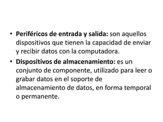 • Periféricos de entrada y salida: son aquellos
dispositivos que tienen la capacidad de enviar
y recibir datos con la computadora.
• Dispositivos de almacenamiento: es un
conjunto de componente, utilizado para leer o
grabar datos en el soporte de
almacenamiento de datos, en forma temporal
o permanente.
 