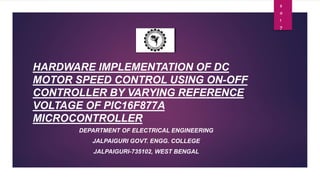 HARDWARE IMPLEMENTATION OF DC
MOTOR SPEED CONTROL USING ON-OFF
CONTROLLER BY VARYING REFERENCE
VOLTAGE OF PIC16F877A
MICROCONTROLLER
DEPARTMENT OF ELECTRICAL ENGINEERING
JALPAIGURI GOVT. ENGG. COLLEGE
JALPAIGURI-735102, WEST BENGAL
2
0
1
7
 