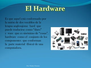 Es que aquel está conformado por
la unión de dos vocablos de la
lengua anglosajona: hard que
puede traducirse como “duro”
y ware que es sinónimo de “cosas”.
hardware como el conjunto de los
componentes que conforman
la parte material (física) de una
computadora.
Por: Walter Donoso
 