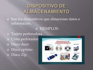  Son los dispositivos que almacenan datos e
información.
 EJEMPLOS:
 Tarjeta perforadora
 Cinta perforadora
 Disco duro
 Disco optimo
 Disco Zip
 