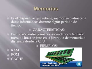  Es el dispositivo que retiene, memoriza o almacena
datos informáticos durante algún periodo de
tiempo.
 CARACTERISTICAS:
 La división entre primario, secundario, y terciario
fuera de línea se basa en la jerarquía de memoria o
distancia desde la CPU
 EJEMPLOS:
 RAM
 ROM
 CACHE
 