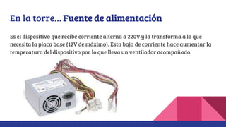 En la torre… Fuente de alimentación
Es el dispositivo que recibe corriente alterna a 220V y la transforma a lo que
necesita la placa base (12V de máximo). Esta baja de corriente hace aumentar la
temperatura del dispositivo por lo que lleva un ventilador acompañado.
 