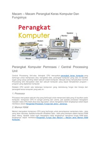 Macam – Macam Perangkat Keras Komputer Dan
Fungsinya
Perangkat Komputer Pemroses / Central Processing
Unit
Central Processing Unit atau disingkat CPU merupakan perangkat keras komputer yang
berfungsi untuk memproses atau mengelola data, perangkat komputer yang satu ini memiliki
tugas yang cukup penting dalam sebuah sistem komputer. Banyak orang menyebutkan Central
Processing Unit merupakan otak dari sebuah komputer yang dapat menjalankan program -
program yang dijalankan komputer.
Didalam CPU sendiri ada beberapa komponen yang mendukung fungsi dan kinerja dari
perangkat keras komputer yang satu ini :
1. Processor
Processor merupakan sebuah chip yang berfungsi untuk memproses data yang di inputkan pada
komputer, komponen CPU ini sangat penting dan utama, jadi apabila processor mengalami
masalah maka CPU tidak akan bisa digunakan. Untuk mengetahui lebih lengkapnya sobat dapat
membaca ulasan Pengertian Processor, Fungsi dan Jenis – Jenisnya.
2. Memori RAM
Memori merupakan komponen CPU yang berfungsi untuk penyimpanan sementara data - data
yang akan diproses. Apabila komputer dimatikan data - data yang disimpan dalam memori RAM
akan hilang. Apabila sobat ingin mengetahui lebih lengkapnya mengenai fungsi RAM lebih
lengkapnya dapat membaca Pengertian Fungsi Dan Macam – Macam Jenis Memori RAM
Komputer.
 