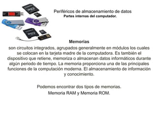 Periféricos de almacenamiento de datos
Partes internas del computador.
Memorias
son circuitos integrados, agrupados generalmente en módulos los cuales
se colocan en la tarjeta madre de la computadora. Es también el
dispositivo que retiene, memoriza o almacenan datos informáticos durante
algún periodo de tiempo. La memoria proporciona una de las principales
funciones de la computación moderna. El almacenamiento de información
y conocimiento.
Podemos encontrar dos tipos de memorias.
Memoria RAM y Memoria ROM.
 