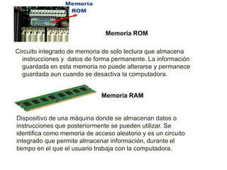 Memoria ROM
Circuito integrado de memoria de solo lectura que almacena
instrucciones y datos de forma permanente. La información
guardada en esta memoria no puede alterarse y permanece
guardada aun cuando se desactiva la computadora.
Memoria RAM
Dispositivo de una máquina donde se almacenan datos o
instrucciones que posteriormente se pueden utilizar. Se
identifica como memoria de acceso aleatorio y es un circuito
integrado que permite almacenar información, durante el
tiempo en el que el usuario trabaja con la computadora.
 