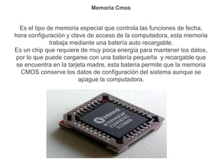Memoria Cmos
Es el tipo de memoria especial que controla las funciones de fecha,
hora configuración y clave de acceso de la computadora, esta memoria
trabaja mediante una batería auto recargable.
Es un chip que requiere de muy poca energía para mantener los datos,
por lo que puede cargarse con una batería pequeña y recargable que
se encuentra en la tarjeta madre, esta batería permite que la memoria
CMOS conserve los datos de configuración del sistema aunque se
apague la computadora.
 