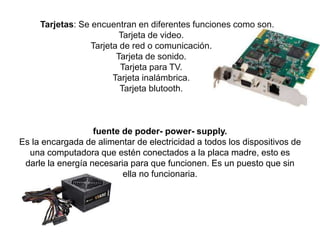 fuente de poder- power- supply.
Es la encargada de alimentar de electricidad a todos los dispositivos de
una computadora que estén conectados a la placa madre, esto es
darle la energía necesaria para que funcionen. Es un puesto que sin
ella no funcionaria.
Tarjetas: Se encuentran en diferentes funciones como son.
Tarjeta de video.
Tarjeta de red o comunicación.
Tarjeta de sonido.
Tarjeta para TV.
Tarjeta inalámbrica.
Tarjeta blutooth.
 