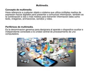 Multimedia.
Concepto de multimedia.
Hace referencia a cualquier objeto o sistema que utiliza múltiples medios de
expresión físicos digitales para presentar o comunicar información. también es
la combinación e dos o mas medios para transmitir información tales como
texto, imágenes, animaciones, sonidos y video.
Periféricos de multimedia.
Es la denominacion generica para designara al aparato o dispositivo auxiliar e
independiente conectado a la unidad central de procesamiento de una
computadora.
 