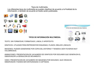 TIPOS DE INFORMACIÓN MULTIMEDIA.
TEXTO. SIN FORMATEAR, FORMATEADO, LINEAL E HIPERTEXTO.
GRAFICOS. UTILIZADO PARA REPRESENTAR ESQUEMAS, PLANOS, DIBUJOS LINEALES.
IMAGENES. PUEDEN GENERARSE POR COPIA DEL ENTORNO Y TIENDEN A SER FICHEROS MUY
VOLUMINOSOS.
ANIMACIONES. PRESENTACION DE UN NUMERO DE GRAFICOS POR SEGUNDO QUE GENERA EN EL
OBSERVADOR LA SENSACION DE MOVIMIENTO.
VIDEO. PRESENTACION DE UN NUMERO DE IMAGENES POR SEGUNDO, QUE CREAN EN
OBSERVADOR. PUEDEN SER SINTEZISADAS O CAPTADAS.
Tipos de multimedia.
Los diferentes tipos de multimedia se pueden clasificar de acuerdo a la finalidad de la
información, o también de acuerdo al medio serán publicadas.
 