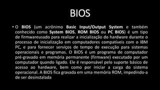 BIOS
• O BIOS (um acrônimo Basic Input/Output System e também
conhecido como System BIOS, ROM BIOS ou PC BIOS) é um tipo
de firmwareusado para realizar a inicialização do hardware durante o
processo de inicialização em computadores compatíveis com o IBM
PC, e para fornecer serviços de tempo de execução para sistemas
operacionais e programas. O BIOS é um programa de computador
pré-gravado em memória permanente (firmware) executado por um
computador quando ligado. Ele é responsável pelo suporte básico de
acesso ao hardware, bem como por iniciar a carga do sistema
operacional. A BIOS fica gravada em uma memória ROM, impedindo-a
de ser desinstalada
 