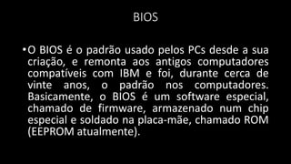 BIOS
•O BIOS é o padrão usado pelos PCs desde a sua
criação, e remonta aos antigos computadores
compatíveis com IBM e foi, durante cerca de
vinte anos, o padrão nos computadores.
Basicamente, o BIOS é um software especial,
chamado de firmware, armazenado num chip
especial e soldado na placa-mãe, chamado ROM
(EEPROM atualmente).
 