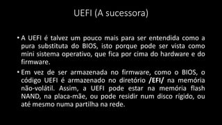 UEFI (A sucessora)
• A UEFI é talvez um pouco mais para ser entendida como a
pura substituta do BIOS, isto porque pode ser vista como
mini sistema operativo, que fica por cima do hardware e do
firmware.
• Em vez de ser armazenada no firmware, como o BIOS, o
código UEFI é armazenado no diretório /EFI/ na memória
não-volátil. Assim, a UEFI pode estar na memória flash
NAND, na placa-mãe, ou pode residir num disco rígido, ou
até mesmo numa partilha na rede.
 