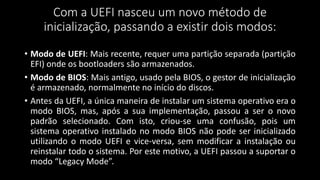Com a UEFI nasceu um novo método de
inicialização, passando a existir dois modos:
• Modo de UEFI: Mais recente, requer uma partição separada (partição
EFI) onde os bootloaders são armazenados.
• Modo de BIOS: Mais antigo, usado pela BIOS, o gestor de inicialização
é armazenado, normalmente no início do discos.
• Antes da UEFI, a única maneira de instalar um sistema operativo era o
modo BIOS, mas, após a sua implementação, passou a ser o novo
padrão selecionado. Com isto, criou-se uma confusão, pois um
sistema operativo instalado no modo BIOS não pode ser inicializado
utilizando o modo UEFI e vice-versa, sem modificar a instalação ou
reinstalar todo o sistema. Por este motivo, a UEFI passou a suportar o
modo “Legacy Mode”.
 
