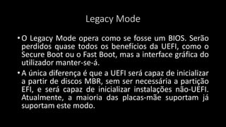 Legacy Mode
• O Legacy Mode opera como se fosse um BIOS. Serão
perdidos quase todos os benefícios da UEFI, como o
Secure Boot ou o Fast Boot, mas a interface gráfica do
utilizador manter-se-á.
• A única diferença é que a UEFI será capaz de inicializar
a partir de discos MBR, sem ser necessária a partição
EFI, e será capaz de inicializar instalações não-UEFI.
Atualmente, a maioria das placas-mãe suportam já
suportam este modo.
 