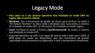 • Para saber se o seu sistema operativo está instalado no modo UEFI ou
Legacy siga os passos abaixo:
• Windows: Use a ferramenta de gestão de discos para verificar se existe a
“EFI System Partition” no disco onde o Windows está. Caso exista, o sistema
foi instalado no modo UEFI, se não existir, foi instalado no modo Legacy.
• Linux: Verifique se existe o ficheiro /sys/firmware/efi. Se existir, o sistema
está instalado no modo UEFI.
• O grande benefício da UEFI é ser capaz de operar lado a lado com o BIOS. A
BIOS pode ser usada em dispositivos que não necessitem de grande
capacidade armazenamento ou segurança, e está a desaparecer lentamente.
Legacy Mode
 
