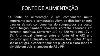 FONTE DE ALIMENTAÇÃO
• A fonte de alimentação é um componente muito
importante para o computador. Além de distribuir energia
para os demais componentes do computador ela possui
como função também converter corrente alternada em
corrente contínua. Converter 110 ou 220 Volts em 12V e
5V. A principal diferença entre a fonte AT e ATX é o
conector que é plugado na placa-mãe. Nas fontes AT que
são as antigas, o conector que era plugado à placa-mãe era
dividido em dois, chamados de P8 e P9.
 