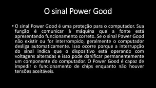 O sinal Power Good
• O sinal Power Good é uma proteção para o computador. Sua
função é comunicar à máquina que a fonte está
apresentando funcionamento correto. Se o sinal Power Good
não existir ou for interrompido, geralmente o computador
desliga automaticamente. Isso ocorre porque a interrupção
do sinal indica que o dispositivo está operando com
voltagens alteradas e isso pode danificar permanentemente
um componente do computador. O Power Good é capaz de
impedir o funcionamento de chips enquanto não houver
tensões aceitáveis.
 