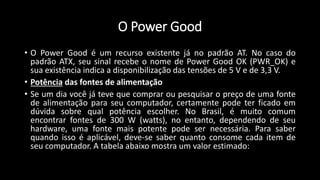 O Power Good
• O Power Good é um recurso existente já no padrão AT. No caso do
padrão ATX, seu sinal recebe o nome de Power Good OK (PWR_OK) e
sua existência indica a disponibilização das tensões de 5 V e de 3,3 V.
• Potência das fontes de alimentação
• Se um dia você já teve que comprar ou pesquisar o preço de uma fonte
de alimentação para seu computador, certamente pode ter ficado em
dúvida sobre qual potência escolher. No Brasil, é muito comum
encontrar fontes de 300 W (watts), no entanto, dependendo de seu
hardware, uma fonte mais potente pode ser necessária. Para saber
quando isso é aplicável, deve-se saber quanto consome cada item de
seu computador. A tabela abaixo mostra um valor estimado:
 