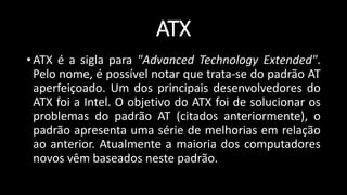 ATX
• ATX é a sigla para "Advanced Technology Extended".
Pelo nome, é possível notar que trata-se do padrão AT
aperfeiçoado. Um dos principais desenvolvedores do
ATX foi a Intel. O objetivo do ATX foi de solucionar os
problemas do padrão AT (citados anteriormente), o
padrão apresenta uma série de melhorias em relação
ao anterior. Atualmente a maioria dos computadores
novos vêm baseados neste padrão.
 