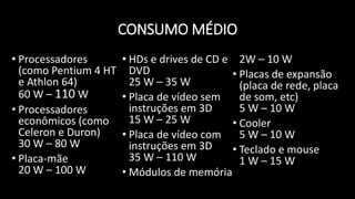 CONSUMO MÉDIO
• Processadores
(como Pentium 4 HT
e Athlon 64)
60 W – 110 W
• Processadores
econômicos (como
Celeron e Duron)
30 W – 80 W
• Placa-mãe
20 W – 100 W
• HDs e drives de CD e
DVD
25 W – 35 W
• Placa de vídeo sem
instruções em 3D
15 W – 25 W
• Placa de vídeo com
instruções em 3D
35 W – 110 W
• Módulos de memória
2W – 10 W
• Placas de expansão
(placa de rede, placa
de som, etc)
5 W – 10 W
• Cooler
5 W – 10 W
• Teclado e mouse
1 W – 15 W
 