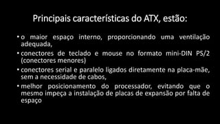 Principais características do ATX, estão:
• o maior espaço interno, proporcionando uma ventilação
adequada,
• conectores de teclado e mouse no formato mini-DIN PS/2
(conectores menores)
• conectores serial e paralelo ligados diretamente na placa-mãe,
sem a necessidade de cabos,
• melhor posicionamento do processador, evitando que o
mesmo impeça a instalação de placas de expansão por falta de
espaço
 