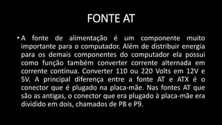 FONTE AT
• A fonte de alimentação é um componente muito
importante para o computador. Além de distribuir energia
para os demais componentes do computador ela possui
como função também converter corrente alternada em
corrente contínua. Converter 110 ou 220 Volts em 12V e
5V. A principal diferença entre a fonte AT e ATX é o
conector que é plugado na placa-mãe. Nas fontes AT que
são as antigas, o conector que era plugado à placa-mãe era
dividido em dois, chamados de P8 e P9.
 