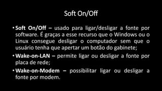Soft On/Off
• Soft On/Off – usado para ligar/desligar a fonte por
software. É graças a esse recurso que o Windows ou o
Linux consegue desligar o computador sem que o
usuário tenha que apertar um botão do gabinete;
• Wake-on-LAN – permite ligar ou desligar a fonte por
placa de rede;
• Wake-on-Modem – possibilitar ligar ou desligar a
fonte por modem.
 