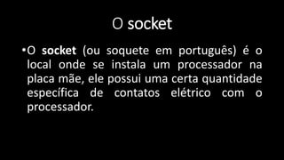 O socket
•O socket (ou soquete em português) é o
local onde se instala um processador na
placa mãe, ele possui uma certa quantidade
específica de contatos elétrico com o
processador.
 