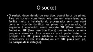 O socket
• O socket, dependendo do seu tipo, possui furos ou pinos.
Para os sockets com furos, ele tem um mecanismo que
facilita muito a instalação do processador sem que você
corra o risco de danificar os pinos do processador, tal
engenho é conhecido como suporte ZIF (Zero Insertion
Force) ou LIF (Low Insertion Force) que se trata de uma
pequena alavanca. Esta alavanca você pode deixar na
posição em 0º graus (deitada e travada, quando o
processador estiver instalado) ou em 90º graus (em pé,
na posição de instalação).
 