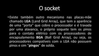 O socket
• Existe também outro mecanismo nas placas-mãe
chamado LGA (Land Grid Array), que tem a aparência
de uma “porta” que cobre o processador e é travada
por uma alavanca, o próprio soquete tem os pinos
para o contato elétrico com os processadores de
encapsulamento BGA (Ball Grid Array), ou seja, os
processadores compatíveis com o LGA não possuem
pinos e sim “pingos” de solda.
 