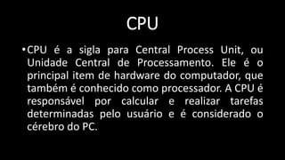 CPU
•CPU é a sigla para Central Process Unit, ou
Unidade Central de Processamento. Ele é o
principal item de hardware do computador, que
também é conhecido como processador. A CPU é
responsável por calcular e realizar tarefas
determinadas pelo usuário e é considerado o
cérebro do PC.
 