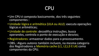 • Um CPU é composta basicamente, dos três seguintes
componentes :
• Unidade lógica e aritmética (ULA ou ALU): executa operações
lógicas e aritméticas;
• Unidade de controle: decodifica instruções, busca
operandos, controla o ponto de execução e desvios;
• Registradores: armazenar dados para o processamento.
• OBS.: Alguns autores também incluem, na mesma categoria
dos Registradores a Memória cache (L1, L2,L3 E L4) como
componentes da CPU.
CPU
 