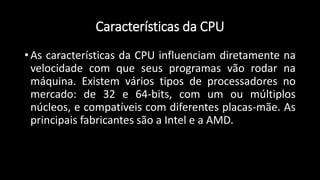 Características da CPU
• As características da CPU influenciam diretamente na
velocidade com que seus programas vão rodar na
máquina. Existem vários tipos de processadores no
mercado: de 32 e 64-bits, com um ou múltiplos
núcleos, e compatíveis com diferentes placas-mãe. As
principais fabricantes são a Intel e a AMD.
 
