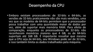 Desempenho da CPU
• Embora existam processadores de 32-bits e 64-bits, as
versões de 32-bits praticamente não são mais vendidas, uma
vez que os modelos de 64-bits permitem que o processador
possa trabalhar com uma quantidade maior de dados por
vez, além de suportar mais memória RAM. Para efeito de
comparação, enquanto os processadores de 32-bits não
reconhecem memórias maiores que 4 GB, os de 64-bits
suportam até 168 GB. É importante ressaltar que mesmo
que a CPU seja de 64-bits, seu Windows pode ser de 32-bits,
e isso também limita os dados trabalhados pela máquina.
 